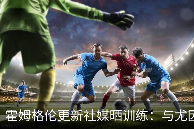 霍姆格伦更新社媒晒训练：与尤因场上握手致意 力量训练效果不错